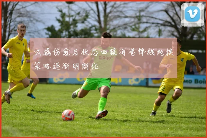 武磊伤愈后状态回暖海港锋线轮换策略逐渐明朗化