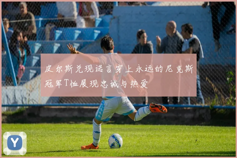 皮尔斯兑现诺言穿上永远的尼克斯冠军T恤展现忠诚与热爱