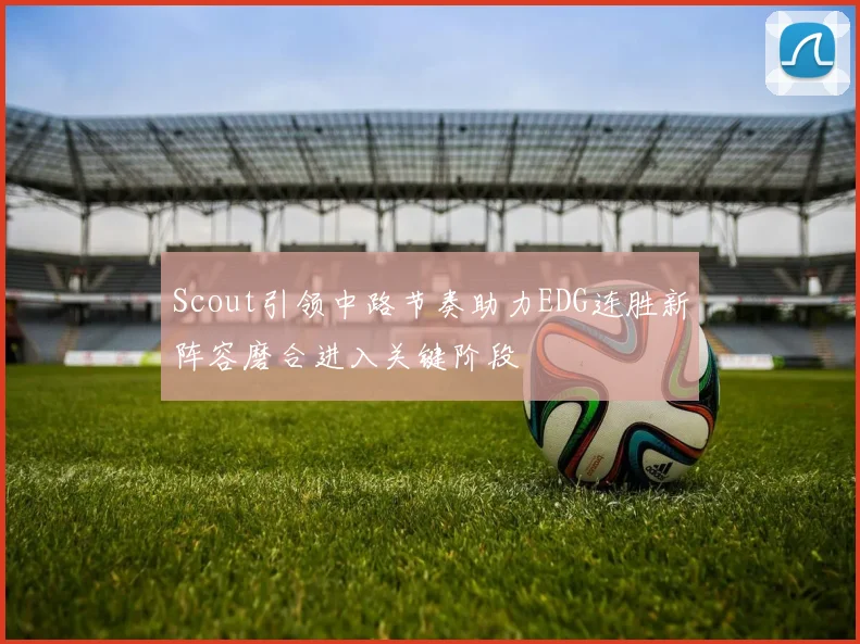 Scout引领中路节奏助力EDG连胜新阵容磨合进入关键阶段
