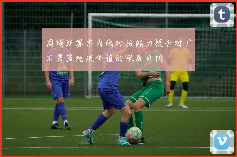 周琦新赛季内线对抗能力提升对广东男篮轮换价值的深度分析