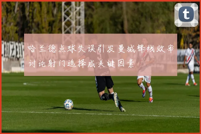 哈兰德点球失误引发曼城锋线效率讨论射门选择成关键因素