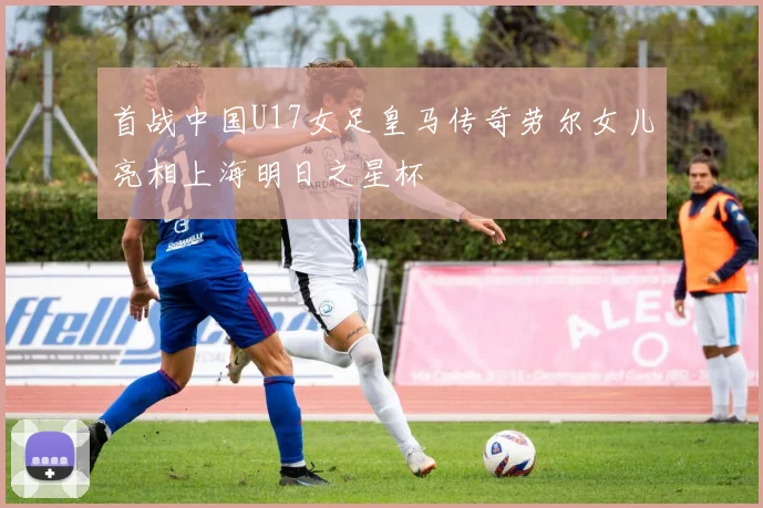 首战中国U17女足皇马传奇劳尔女儿亮相上海明日之星杯
