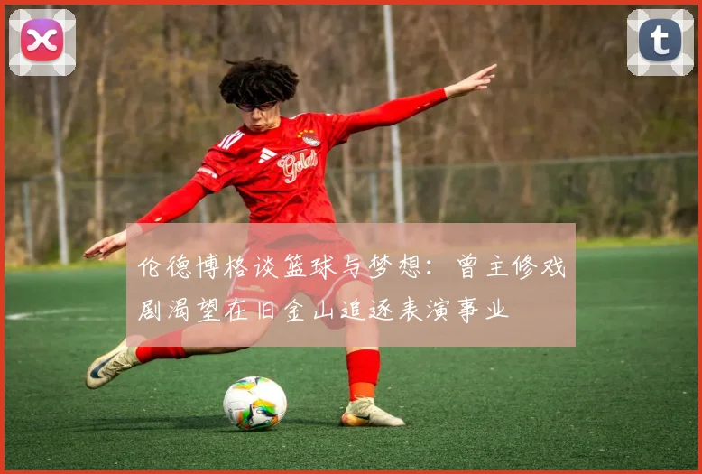 伦德博格谈篮球与梦想：曾主修戏剧渴望在旧金山追逐表演事业